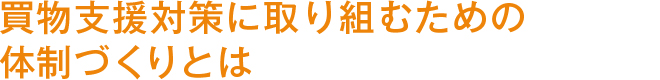 買物支援対策に取り組むための体制づくりとは