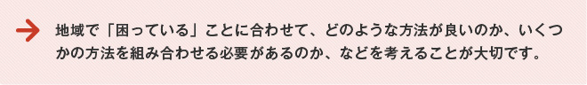 地域で「困っている」ことにあわせて、どのような方法がよいか、いくつかの方法を組み合わせる必要があるのか、などを考えることが大切です。